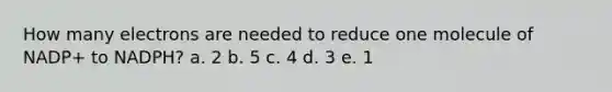 How many electrons are needed to reduce one molecule of NADP+ to NADPH? a. 2 b. 5 c. 4 d. 3 e. 1