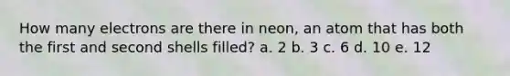 How many electrons are there in neon, an atom that has both the first and second shells filled? a. 2 b. 3 c. 6 d. 10 e. 12