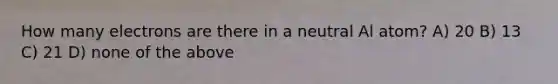 How many electrons are there in a neutral Al atom? A) 20 B) 13 C) 21 D) none of the above
