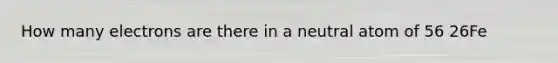 How many electrons are there in a neutral atom of 56 26Fe