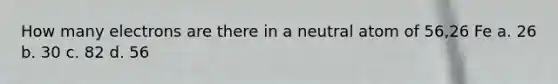 How many electrons are there in a neutral atom of 56,26 Fe a. 26 b. 30 c. 82 d. 56