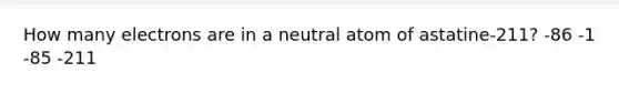 How many electrons are in a neutral atom of astatine-211? -86 -1 -85 -211