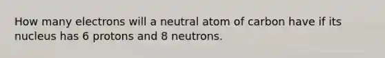 How many electrons will a neutral atom of carbon have if its nucleus has 6 protons and 8 neutrons.