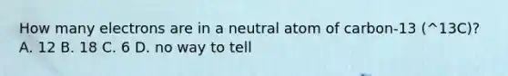 How many electrons are in a neutral atom of carbon-13 (^13C)? A. 12 B. 18 C. 6 D. no way to tell