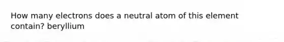 How many electrons does a neutral atom of this element contain? beryllium