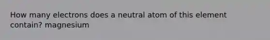 How many electrons does a neutral atom of this element contain? magnesium