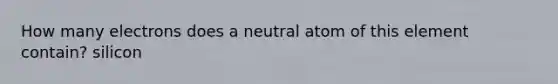 How many electrons does a neutral atom of this element contain? silicon