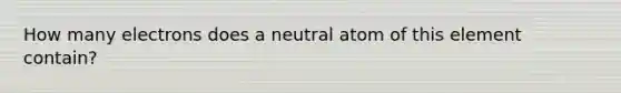 How many electrons does a neutral atom of this element contain?