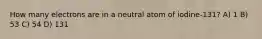 How many electrons are in a neutral atom of iodine-131? A) 1 B) 53 C) 54 D) 131