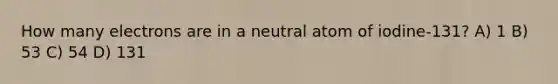 How many electrons are in a neutral atom of iodine-131? A) 1 B) 53 C) 54 D) 131