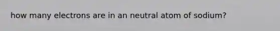 how many electrons are in an neutral atom of sodium?