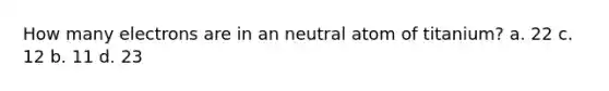 How many electrons are in an neutral atom of titanium? a. 22 c. 12 b. 11 d. 23