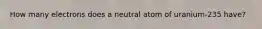 How many electrons does a neutral atom of uranium-235 have?