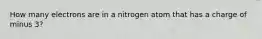 How many electrons are in a nitrogen atom that has a charge of minus 3?