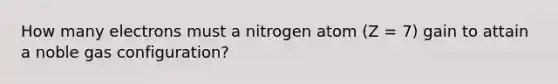 How many electrons must a nitrogen atom (Z = 7) gain to attain a noble gas configuration?