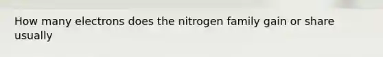 How many electrons does the nitrogen family gain or share usually