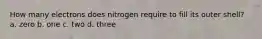 How many electrons does nitrogen require to fill its outer shell? a. zero b. one c. two d. three