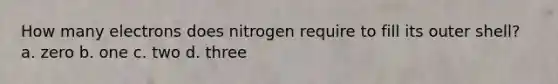 How many electrons does nitrogen require to fill its outer shell? a. zero b. one c. two d. three