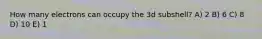 How many electrons can occupy the 3d subshell? A) 2 B) 6 C) 8 D) 10 E) 1