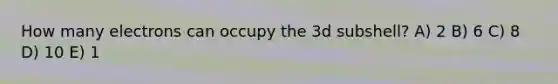 How many electrons can occupy the 3d subshell? A) 2 B) 6 C) 8 D) 10 E) 1
