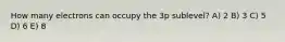 How many electrons can occupy the 3p sublevel? A) 2 B) 3 C) 5 D) 6 E) 8