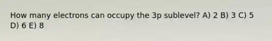 How many electrons can occupy the 3p sublevel? A) 2 B) 3 C) 5 D) 6 E) 8