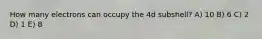 How many electrons can occupy the 4d subshell? A) 10 B) 6 C) 2 D) 1 E) 8