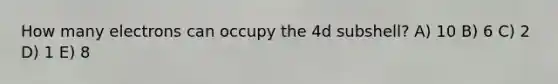 How many electrons can occupy the 4d subshell? A) 10 B) 6 C) 2 D) 1 E) 8