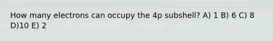 How many electrons can occupy the 4p subshell? A) 1 B) 6 C) 8 D)10 E) 2