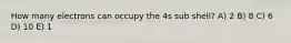 How many electrons can occupy the 4s sub shell? A) 2 B) 8 C) 6 D) 10 E) 1