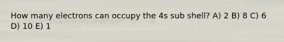 How many electrons can occupy the 4s sub shell? A) 2 B) 8 C) 6 D) 10 E) 1