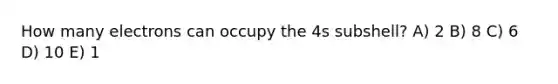 How many electrons can occupy the 4s subshell? A) 2 B) 8 C) 6 D) 10 E) 1