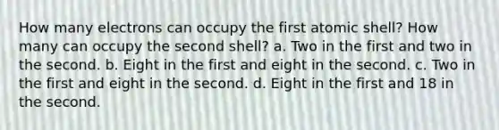 How many electrons can occupy the first atomic shell? How many can occupy the second shell? a. Two in the first and two in the second. b. Eight in the first and eight in the second. c. Two in the first and eight in the second. d. Eight in the first and 18 in the second.