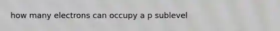 how many electrons can occupy a p sublevel