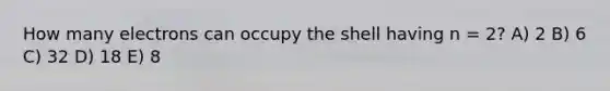 How many electrons can occupy the shell having n = 2? A) 2 B) 6 C) 32 D) 18 E) 8
