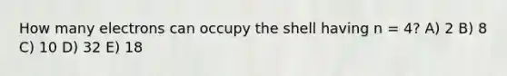 How many electrons can occupy the shell having n = 4? A) 2 B) 8 C) 10 D) 32 E) 18