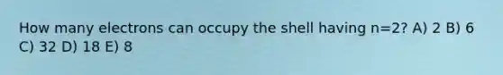 How many electrons can occupy the shell having n=2? A) 2 B) 6 C) 32 D) 18 E) 8