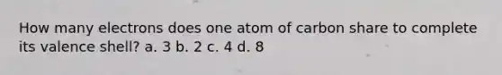 How many electrons does one atom of carbon share to complete its valence shell? a. 3 b. 2 c. 4 d. 8