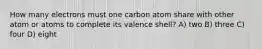 How many electrons must one carbon atom share with other atom or atoms to complete its valence shell? A) two B) three C) four D) eight