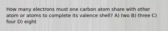 How many electrons must one carbon atom share with other atom or atoms to complete its valence shell? A) two B) three C) four D) eight