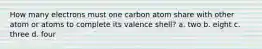 How many electrons must one carbon atom share with other atom or atoms to complete its valence shell? a. two b. eight c. three d. four