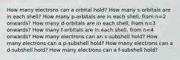 How many electrons can a orbital hold? How many s-orbitals are in each shell? How many p-orbitals are in each shell, from n=2 onwards? How many d-orbitals are in each shell, from n=3 onwards? How many f-orbitals are in each shell, from n=4 onwards? How many electrons can an s-subshell hold? How many electrons can a p-subshell hold? How many electrons can a d-subshell hold? How many electrons can a f-subshell hold?