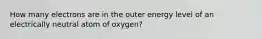 How many electrons are in the outer energy level of an electrically neutral atom of oxygen?