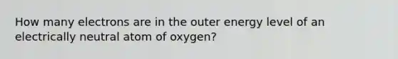 How many electrons are in the outer energy level of an electrically neutral atom of oxygen?