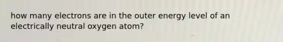 how many electrons are in the outer energy level of an electrically neutral oxygen atom?