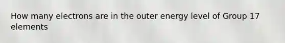 How many electrons are in the outer energy level of Group 17 elements