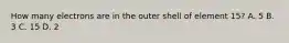 How many electrons are in the outer shell of element 15? A. 5 B. 3 C. 15 D. 2
