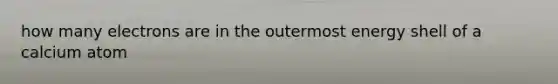 how many electrons are in the outermost energy shell of a calcium atom