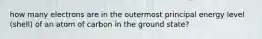 how many electrons are in the outermost principal energy level (shell) of an atom of carbon in the ground state?