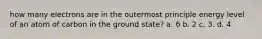 how many electrons are in the outermost principle energy level of an atom of carbon in the ground state? a. 6 b. 2 c. 3. d. 4